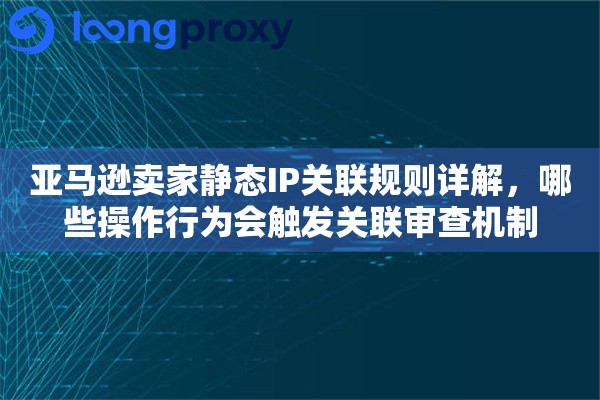 亚马逊卖家静态IP关联规则详解,哪些操作行为会触发关联审查机制 亚马逊卖家静态IP关联规则详解,哪些操作行为会触发关联审查机制