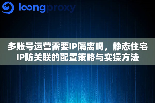 多账号运营需要IP隔离吗，静态住宅IP防关联的配置策略与实操方法