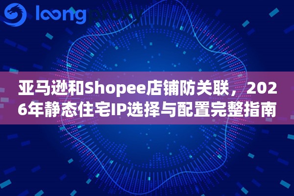亚马逊和Shopee店铺防关联,2026年静态住宅IP选择与配置完整指南 亚马逊和Shopee店铺防关联,2026年静态住宅IP选择与配置完整指南