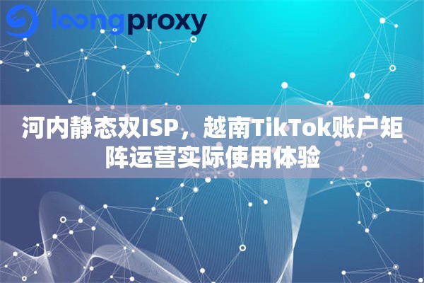 河内静态双ISP，越南TikTok账户矩阵运营实际使用体验