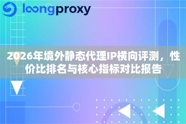 2026年境外静态代理IP横向评测,性价比排名与核心指标对比报告 2026年境外静态代理IP横向评测,性价比排名与核心指标对比报告