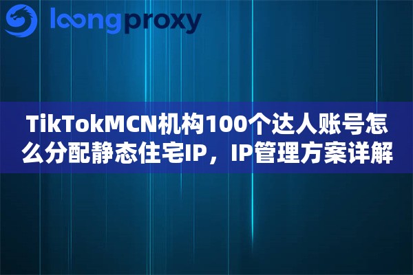 TikTokMCN机构100个达人账号怎么分配静态住宅IP,IP管理方案详解 TikTokMCN机构100个达人账号怎么分配静态住宅IP,IP管理方案详解