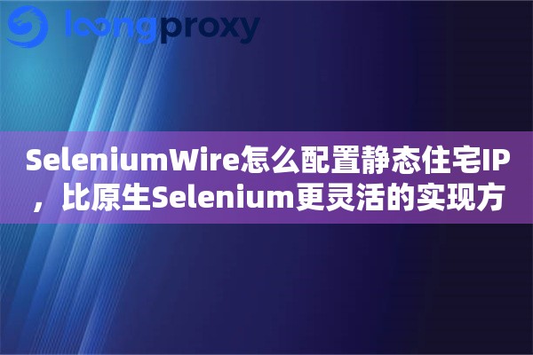 SeleniumWire怎么配置静态住宅IP，比原生Selenium更灵活的实现方案