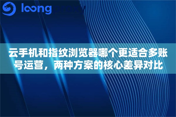 云手机和指纹浏览器哪个更适合多账号运营，两种方案的核心差异对比