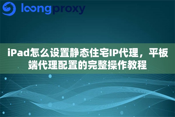 iPad怎么设置静态住宅IP代理，平板端代理配置的完整操作教程