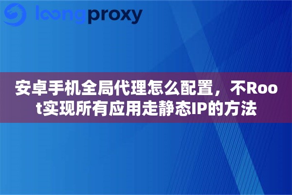 安卓手机全局代理怎么配置,不Root实现所有应用走静态IP的方法 安卓手机全局代理怎么配置,不Root实现所有应用走静态IP的方法