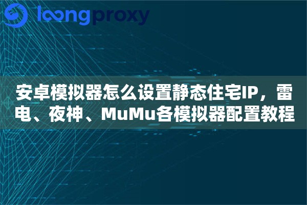 安卓模拟器怎么设置静态住宅IP，雷电、夜神、MuMu各模拟器配置教程