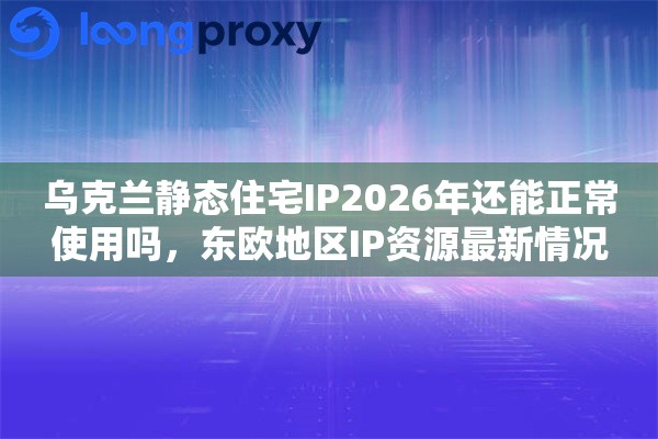 乌克兰静态住宅IP2026年还能正常使用吗，东欧地区IP资源最新情况