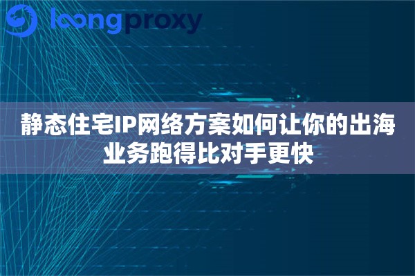 静态住宅IP网络方案如何让你的出海业务跑得比对手更快