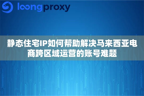 静态住宅IP如何帮助解决马来西亚电商跨区域运营的账号难题