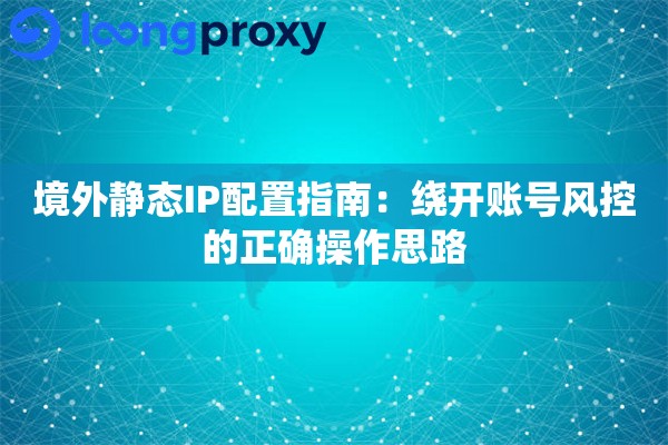 境外静态IP配置指南：绕开账号风控的正确操作思路
