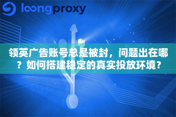 领英广告账号总是被封，问题出在哪？如何搭建稳定的真实投放环境？