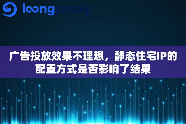 广告投放效果不理想，静态住宅IP的配置方式是否影响了结果