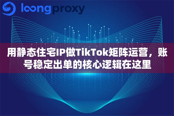 用静态住宅IP做TikTok矩阵运营，账号稳定出单的核心逻辑在这里