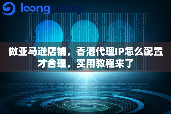 做亚马逊店铺，香港代理IP怎么配置才合理，实用教程来了