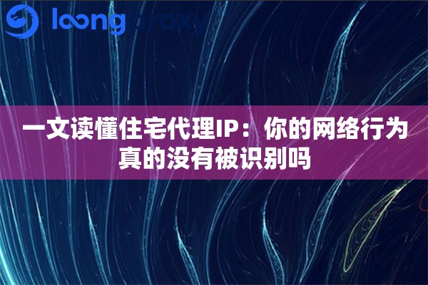 一文读懂住宅代理IP：你的网络行为真的没有被识别吗