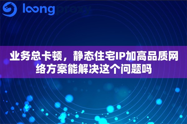 业务总卡顿，静态住宅IP加高品质网络方案能解决这个问题吗