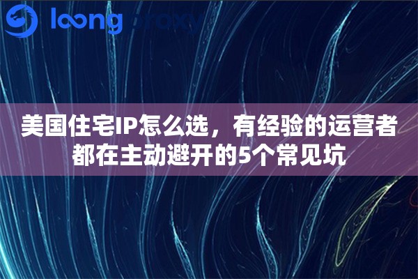 美国住宅IP怎么选，有经验的运营者都在主动避开的5个常见坑