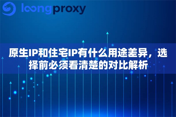 原生IP和住宅IP有什么用途差异，选择前必须看清楚的对比解析