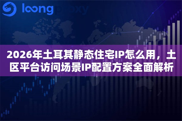 2026年土耳其静态住宅IP怎么用，土区平台访问场景IP配置方案全面解析