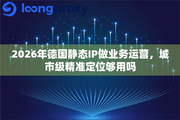 2026年德国静态IP做业务运营，城市级精准定位够用吗