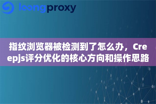 指纹浏览器被检测到了怎么办，Creepjs评分优化的核心方向和操作思路