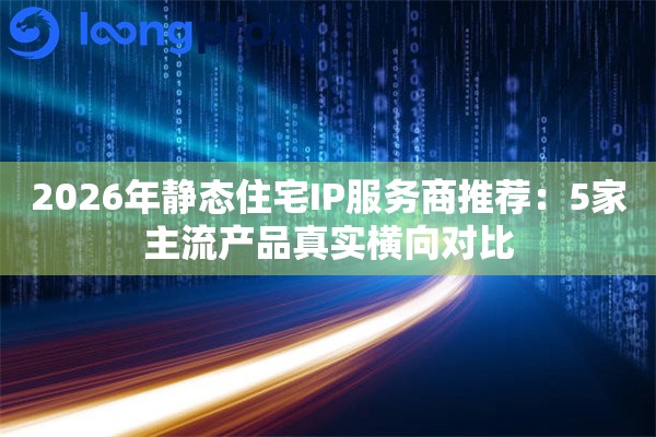 2026年静态住宅IP服务商推荐：5家主流产品真实横向对比