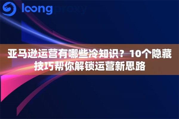 亚马逊运营有哪些冷知识？10个隐藏技巧帮你解锁运营新思路