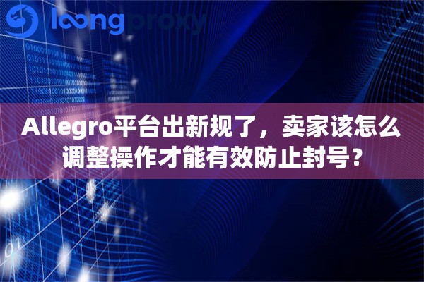 Allegro平台出新规了，卖家该怎么调整操作才能有效防止封号？