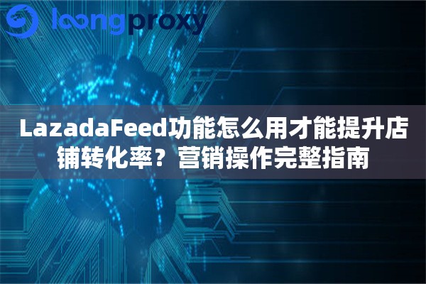 LazadaFeed功能怎么用才能提升店铺转化率？营销操作完整指南