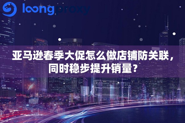 亚马逊春季大促怎么做店铺防关联，同时稳步提升销量？