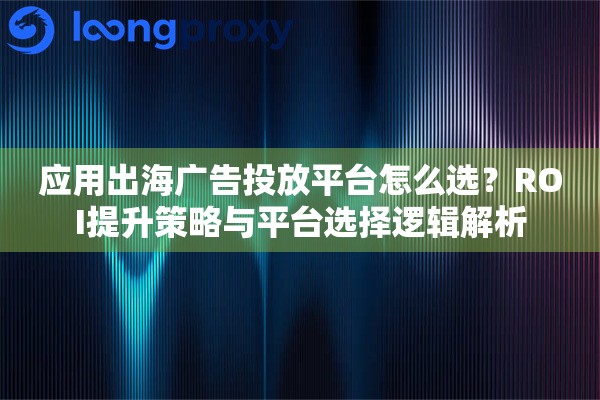 应用出海广告投放平台怎么选？ROI提升策略与平台选择逻辑解析