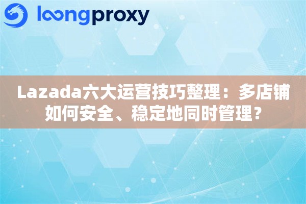 Lazada六大运营技巧整理：多店铺如何安全、稳定地同时管理？