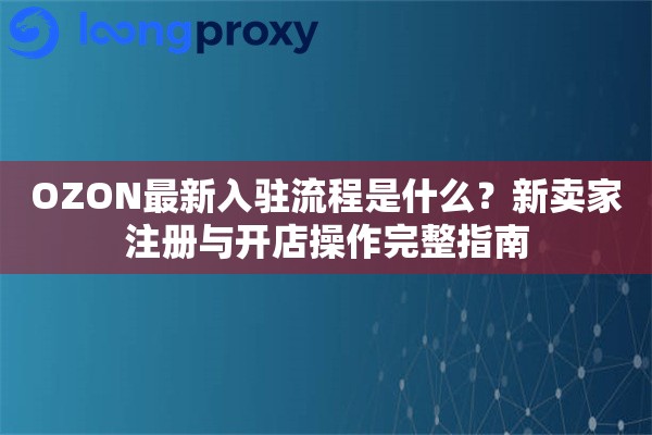 OZON最新入驻流程是什么？新卖家注册与开店操作完整指南