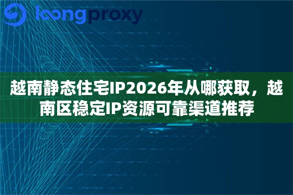 越南静态住宅IP2026年从哪获取,越南区稳定IP资源可靠渠道推荐 越南静态住宅IP2026年从哪获取,越南区稳定IP资源可靠渠道推荐