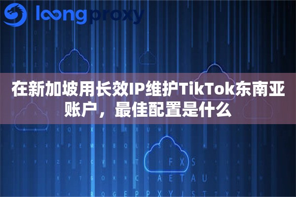在新加坡用长效IP维护TikTok东南亚账户，最佳配置是什么