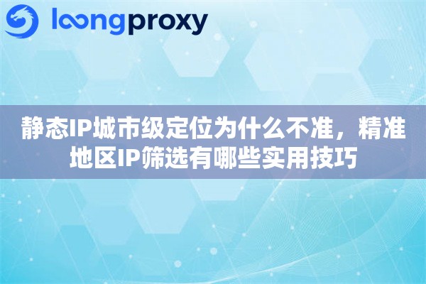 静态IP城市级定位为什么不准，精准地区IP筛选有哪些实用技巧