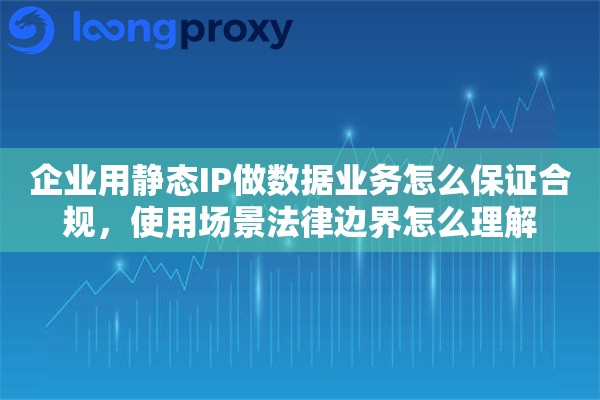 企业用静态IP做数据业务怎么保证合规，使用场景法律边界怎么理解