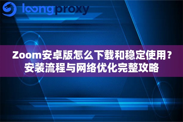 Zoom安卓版怎么下载和稳定使用？安装流程与网络优化完整攻略