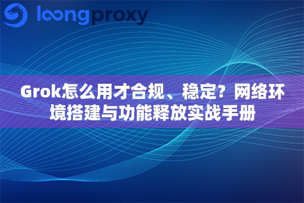 Grok怎么用才合规、稳定？网络环境搭建与功能释放实战手册