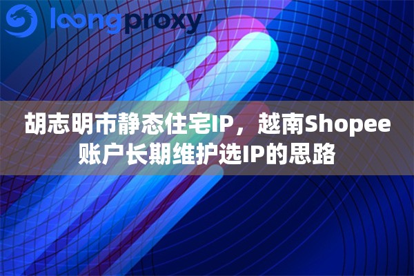 胡志明市静态住宅IP，越南Shopee账户长期维护选IP的思路