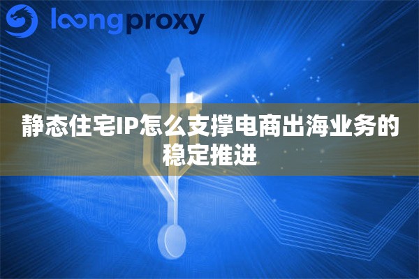 静态住宅IP怎么支撑电商出海业务的稳定推进