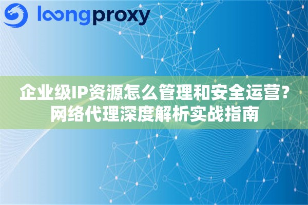 企业级IP资源怎么管理和安全运营？网络代理深度解析实战指南