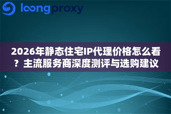 2026年静态住宅IP代理价格怎么看？主流服务商深度测评与选购建议