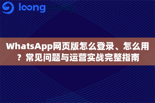 WhatsApp网页版怎么登录、怎么用？常见问题与运营实战完整指南