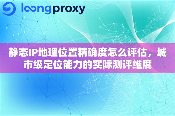 静态IP地理位置精确度怎么评估，城市级定位能力的实际测评维度