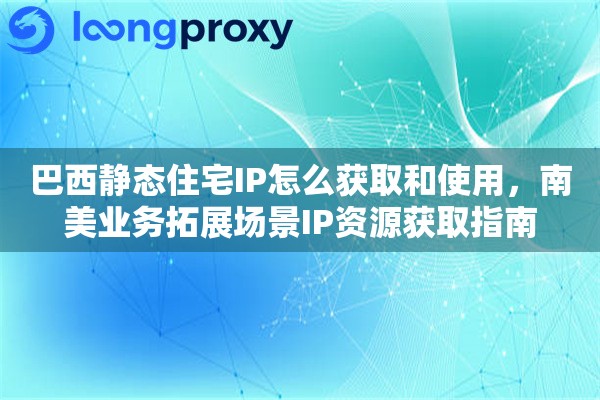 巴西静态住宅IP怎么获取和使用，南美业务拓展场景IP资源获取指南