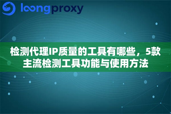 检测代理IP质量的工具有哪些，5款主流检测工具功能与使用方法