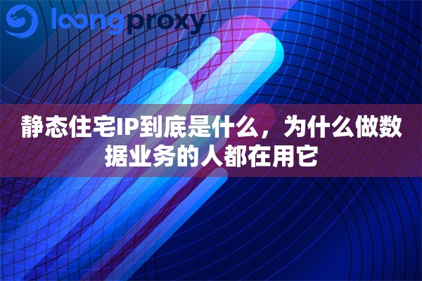 静态住宅IP到底是什么，为什么做数据业务的人都在用它