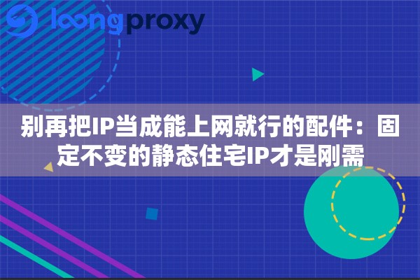 别再把IP当成能上网就行的配件:固定不变的静态住宅IP才是刚需 别再把IP当成能上网就行的配件:固定不变的静态住宅IP才是刚需